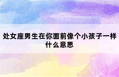 处女座男生在你面前像个小孩子一样什么意思