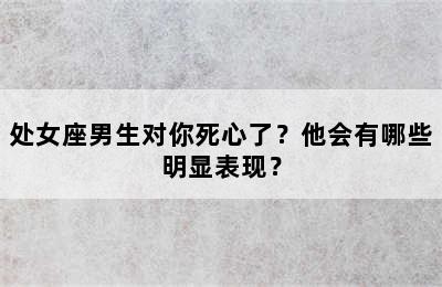 处女座男生对你死心了？他会有哪些明显表现？