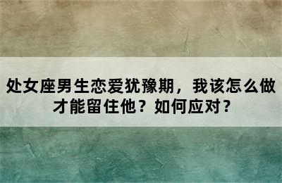 处女座男生恋爱犹豫期，我该怎么做才能留住他？如何应对？