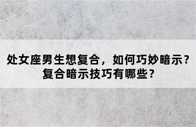 处女座男生想复合，如何巧妙暗示？复合暗示技巧有哪些？