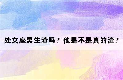处女座男生渣吗？他是不是真的渣？