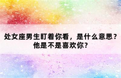 处女座男生盯着你看，是什么意思？他是不是喜欢你？