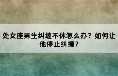 处女座男生纠缠不休怎么办？如何让他停止纠缠？