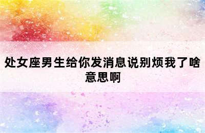 处女座男生给你发消息说别烦我了啥意思啊