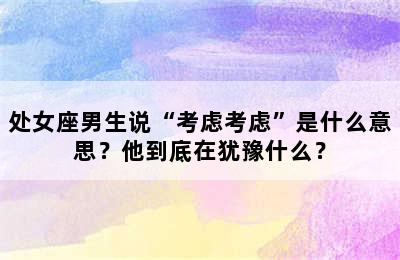 处女座男生说“考虑考虑”是什么意思？他到底在犹豫什么？