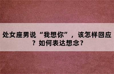 处女座男说“我想你”，该怎样回应？如何表达想念？