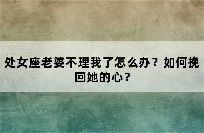 处女座老婆不理我了怎么办？如何挽回她的心？