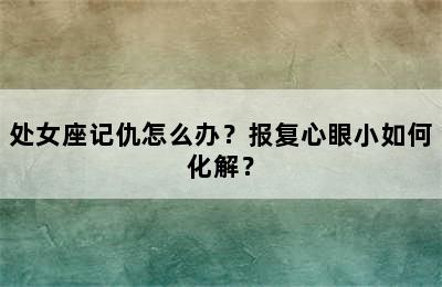 处女座记仇怎么办？报复心眼小如何化解？
