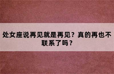 处女座说再见就是再见？真的再也不联系了吗？