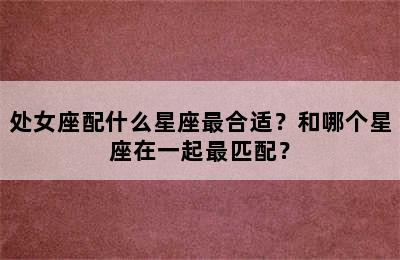 处女座配什么星座最合适？和哪个星座在一起最匹配？