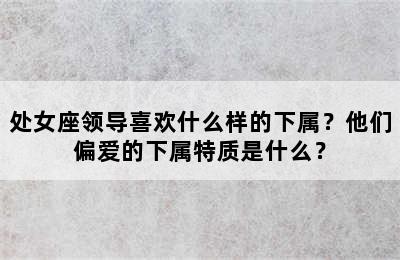 处女座领导喜欢什么样的下属？他们偏爱的下属特质是什么？