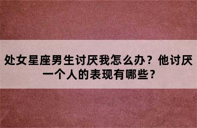 处女星座男生讨厌我怎么办？他讨厌一个人的表现有哪些？