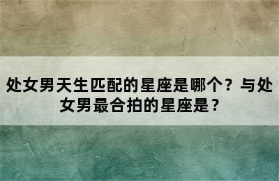 处女男天生匹配的星座是哪个？与处女男最合拍的星座是？