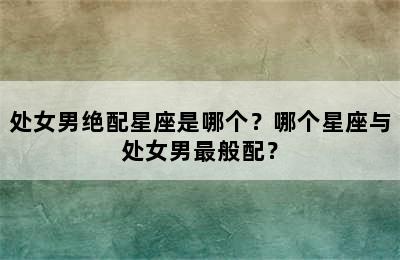 处女男绝配星座是哪个？哪个星座与处女男最般配？