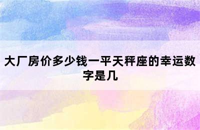 大厂房价多少钱一平天秤座的幸运数字是几