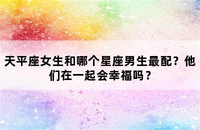 天平座女生和哪个星座男生最配？他们在一起会幸福吗？