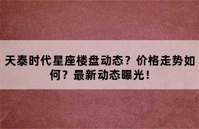 天泰时代星座楼盘动态？价格走势如何？最新动态曝光！