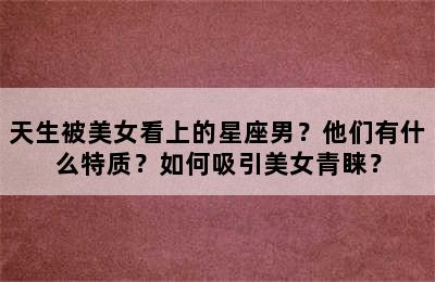 天生被美女看上的星座男？他们有什么特质？如何吸引美女青睐？