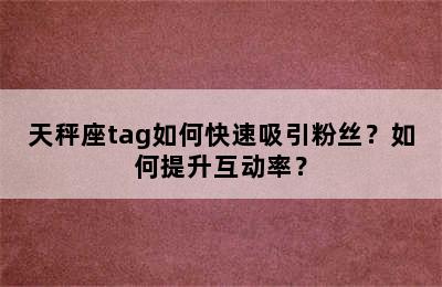 天秤座tag如何快速吸引粉丝？如何提升互动率？