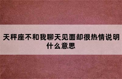 天秤座不和我聊天见面却很热情说明什么意思