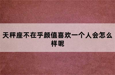 天秤座不在乎颜值喜欢一个人会怎么样呢