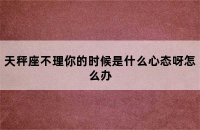 天秤座不理你的时候是什么心态呀怎么办