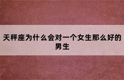 天秤座为什么会对一个女生那么好的男生