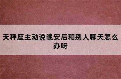 天秤座主动说晚安后和别人聊天怎么办呀