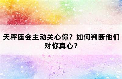 天秤座会主动关心你？如何判断他们对你真心？
