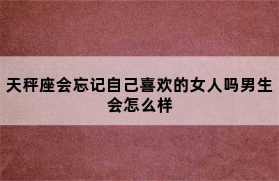 天秤座会忘记自己喜欢的女人吗男生会怎么样