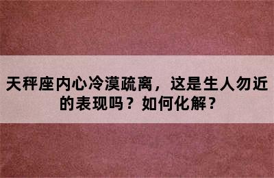 天秤座内心冷漠疏离，这是生人勿近的表现吗？如何化解？