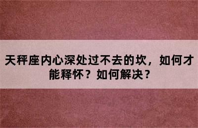 天秤座内心深处过不去的坎，如何才能释怀？如何解决？