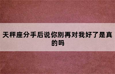 天秤座分手后说你别再对我好了是真的吗