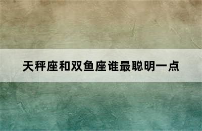 天秤座和双鱼座谁最聪明一点