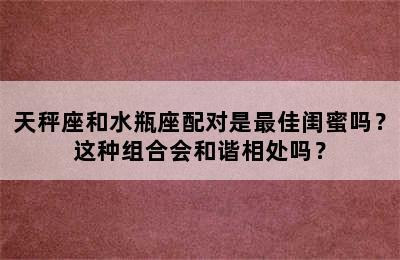 天秤座和水瓶座配对是最佳闺蜜吗？这种组合会和谐相处吗？