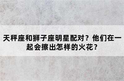 天秤座和狮子座明星配对？他们在一起会擦出怎样的火花？