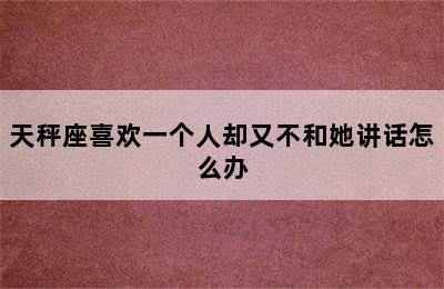 天秤座喜欢一个人却又不和她讲话怎么办