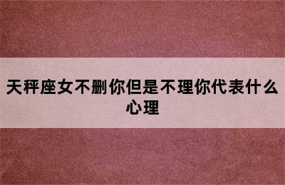 天秤座女不删你但是不理你代表什么心理