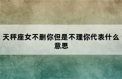 天秤座女不删你但是不理你代表什么意思