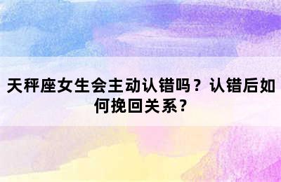 天秤座女生会主动认错吗？认错后如何挽回关系？