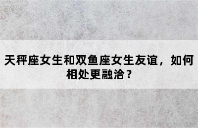 天秤座女生和双鱼座女生友谊，如何相处更融洽？