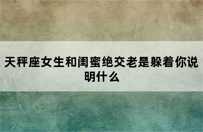 天秤座女生和闺蜜绝交老是躲着你说明什么