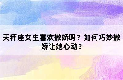 天秤座女生喜欢撒娇吗？如何巧妙撒娇让她心动？