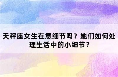 天秤座女生在意细节吗？她们如何处理生活中的小细节？