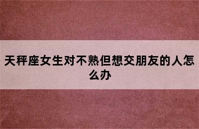 天秤座女生对不熟但想交朋友的人怎么办