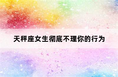 天秤座女生彻底不理你的行为