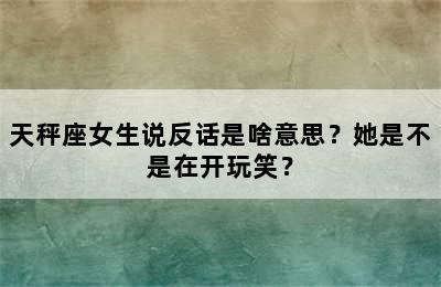 天秤座女生说反话是啥意思？她是不是在开玩笑？