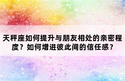 天秤座如何提升与朋友相处的亲密程度？如何增进彼此间的信任感？