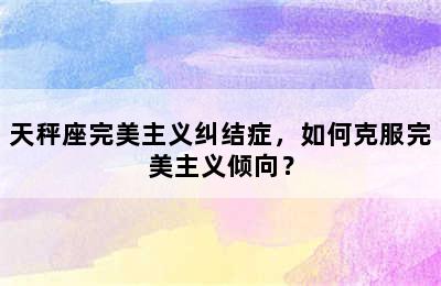 天秤座完美主义纠结症，如何克服完美主义倾向？