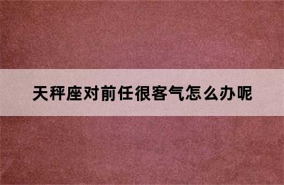 天秤座对前任很客气怎么办呢